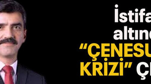 İstifanın altından “Çenesuyu krizi” çıktı